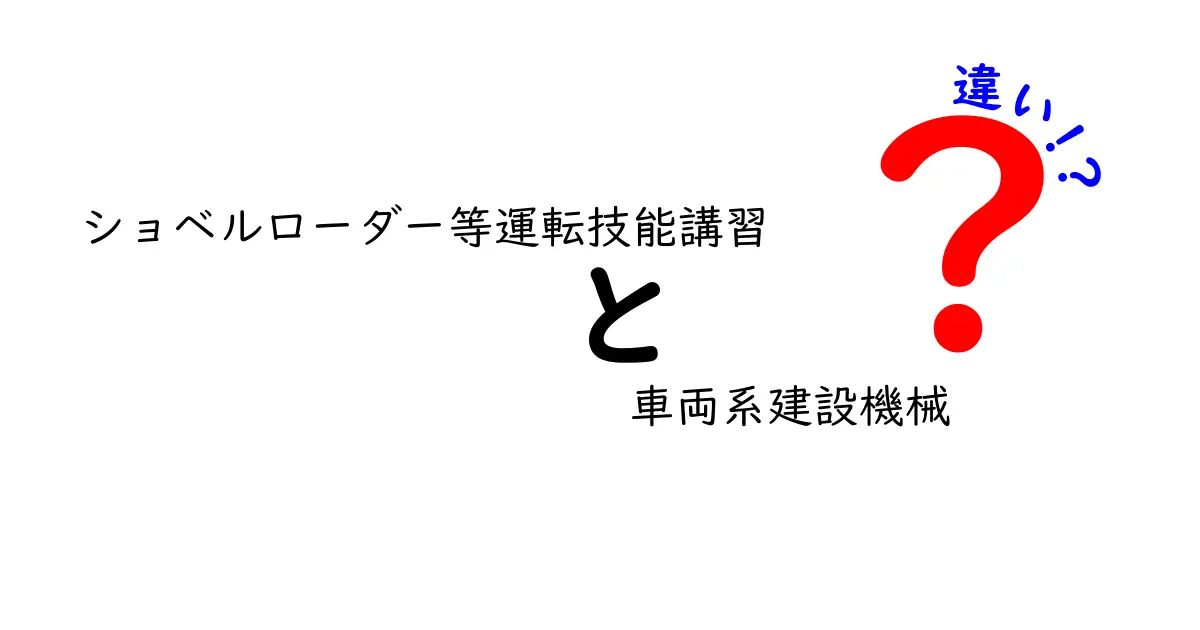 ショベルローダー等運転技能講習と車両系建設機械の違いを徹底解説！現場で役立つポイントをわかりやすく解説