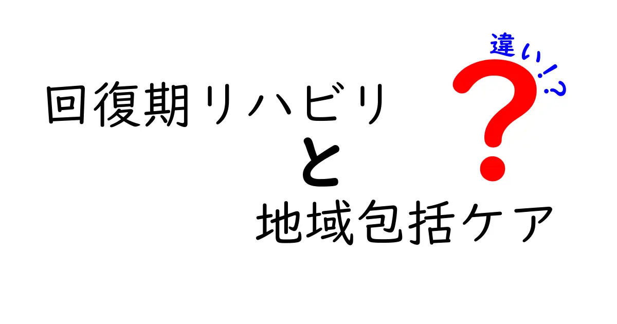 回復期リハビリと地域包括ケアの違いを徹底解説！誰が利用できて、どんな支えが受けられるのか