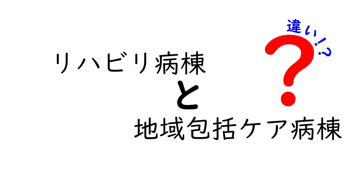 リハビリ病棟・地域包括ケア病棟の違いを徹底解説：知っておきたいポイントと選び方